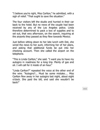 102
“I believe you’re right, Miss Carlton,” he admitted, with a
sigh of relief. “That ought to save the situation.”
The four visitors left the studio and hurried in their car
back to the hotel. But no news of the couple had been
received by any of the Los Angeles police. Linda
therefore determined to pack a box of supplies and to
set out, that very afternoon, on the search, inquiring at
the airports they passed as they flew towards Mexico.
Just before sitting down to her late lunch with Dot, she
wired the news to her aunt, informing her of her plans,
and asking that additional funds be put into her
checking account. Then she called the airport on the
telephone.
“This is Linda Carlton,” she said. “I want you to have my
autogiro in readiness for a long trip. Plenty of gas and
oil. I will call for it inside of an hour.”
“Linda Carlton?” repeated the voice at the other end of
the wire. “Autogiro?... Must be some mistake.... Miss
Carlton flew away in her autogiro last night, about eight
o’clock. She paid the bill, and said she wouldn’t be
back!”
 