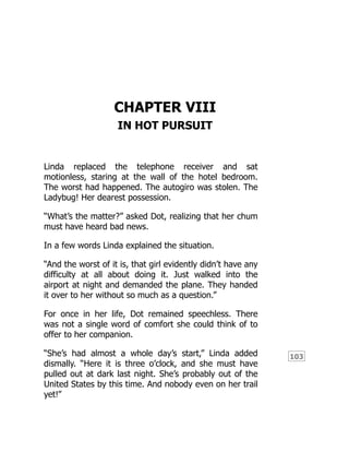 103
CHAPTER VIII
IN HOT PURSUIT
Linda replaced the telephone receiver and sat
motionless, staring at the wall of the hotel bedroom.
The worst had happened. The autogiro was stolen. The
Ladybug! Her dearest possession.
“What’s the matter?” asked Dot, realizing that her chum
must have heard bad news.
In a few words Linda explained the situation.
“And the worst of it is, that girl evidently didn’t have any
difficulty at all about doing it. Just walked into the
airport at night and demanded the plane. They handed
it over to her without so much as a question.”
For once in her life, Dot remained speechless. There
was not a single word of comfort she could think of to
offer to her companion.
“She’s had almost a whole day’s start,” Linda added
dismally. “Here it is three o’clock, and she must have
pulled out at dark last night. She’s probably out of the
United States by this time. And nobody even on her trail
yet!”
 