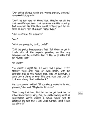 104
“Our police always catch the wrong person, anyway,”
remarked Dot, grimly.
“Don’t be too hard on them, Dot. They’re not all like
that dreadful specimen that came for me this morning.
And in a case like this, they would probably put the air-
force on duty. Men of a much higher type.”
“Like Mr. Chase, for instance.”
“Yes.”
“What are you going to do, Linda?”
“Call the police headquarters first. Tell them to get in
touch with all the airports possible, so that any
autogiros can be reported. But I’d like to go after that
girl myself, too!”
“In what?”
“‘In what?’ is right! Oh, if I only had a plane! If Ted
Mackay were only here—or even Ralph, with his
autogiro! But do you realize, Dot, that I’m bankrupt? I
can’t buy a plane, or even hire one, now that that girl
took everything I had in the bank.”
Her companion nodded. “If somebody would only lend
you one,” she said. “Maybe Mr. Eckert—”
“I’ve thought of him. But he has to get back to the
school immediately. Why, Dot, this is the twenty-ninth of
September! We’ve wasted a whole week, just to
establish the fact that I am Linda Carlton! Isn’t it just
too absurd!”
 