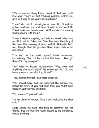 105
“It’s the craziest thing I ever heard of. And now you’ll
lose your chance at that teaching position, unless you
give up trying to get your Ladybug back.”
“I can’t do that. I couldn’t give up now. No, I’ll call the
police headquarters, and then I’ll wait around until Mr.
Eckert wakes up from his nap. We’ll surprise the men by
having dinner with them.”
It was indeed a surprise, as Linda expected, when she
and Dot met Mr. Eckert and Chief Brenan in the lobby of
the hotel that evening at seven o’clock. Naturally, both
men thought that the girls had flown away early in the
afternoon.
“I’m tied to the earth again,” Linda announced
immediately. “But not by the law this time.... That girl
flew off in my autogiro!”
“No!” cried Mr. Eckert, incredulously. “Why, there isn’t
anything she won’t steal!” He smiled grimly. “Did she
leave you your own clothing, Linda?”
“Yes,” replied the girl. “But that’s about all.”
“You should have had me wakened the minute you
heard the news. If you had done that, you might have
been on your way by this time.”
“You mean—?” gasped Linda.
“In my plane, of course. Take it and welcome, my dear
child!”
Linda seized his hand and tried to stammer out her
thanks. But she was too much moved by his generosity
to say anything.
 