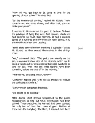 106
“How will you get back to St. Louis in time for the
opening of your school?” inquired Dot.
“By the commercial air-line,” replied Mr. Eckert. “Now
come in and eat some dinner, and after that, you can
make your plans.”
It seemed to Linda almost too good to be true. To have
the privilege of flying that new, fast biplane, which she
had admired so much that morning. It had a cruising
speed of a hundred and fifty miles an hour! Surely, in it,
she could catch her own Ladybug.
“You’ll start early tomorrow morning, I suppose?” asked
Mr. Eckert, as they seated themselves in the dining-
room.
“Yes,” answered Linda. “The police are already on the
job, in communication with all the airports, which are to
keep a watch out for all autogiros that pass overhead or
land for gas. We’ll find out what reports have been
turned in, before we take off in the morning.”
“And will you go along, Miss Crowley?”
“Certainly,” replied Dot. “I’m just as anxious to recover
the Ladybug as Linda is.”
“It may mean dangerous business.”
“It’s bound to be exciting!”
After dinner Chief Brenan telephoned to the police
headquarters to find out what information had been
gained. Three autogiros, he learned, had been spotted,
but only two of them had been stopped. Neither of
these was the Ladybug. The third, it seemed, had been
 