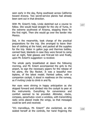 107
108
seen early in the day, flying southeast across California
toward Arizona. Two secret-service planes had already
been sent out in that direction.
With Mr. Eckert’s help, Linda sketched out a course to
follow. She would head straight for the city of Yuma, in
the extreme southwest of Arizona, stopping there for
the first night. Then she would go over the border into
Mexico.
Dot, in the meanwhile, took charge of the practical
preparations for the trip. She arranged to leave their
box of clothing at the hotel, and packed all the supplies
for the trip. Water in gallon jugs and thermos bottles,
canned food, blankets in case they were forced to camp
out at night, field glasses and first-aid kit—and finally,
upon Mr. Eckert’s suggestion—a revolver.
The whole party breakfasted at dawn the following
morning, and Mr. Eckert accompanied the girls to the
airport, to sign the necessary papers for the release of
his plane, the Sky Rocket. It was a beautiful new
biplane, of the latest model. Painted yellow, with a
companion cockpit, it stood in readiness on the runway,
as if inviting Linda to climb in and fly.
Her eyes were shining in happy anticipation as she
skipped forward and climbed into the cockpit to peer at
the instruments. Everything for convenience and
comfort seemed to be provided. Altimeter, clocks,
compass, parachutes—even a wireless, with transmitting
radio wires placed inside the wings, so that messages
could be sent and received.
“It’s marvellous, Mr. Eckert!” she exclaimed, as she
seated herself at the controls, her hand fingering the
 