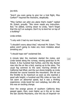 109
joy-stick.
“Aren’t you even going to give her a trial flight, Miss
Carlton?” inquired the mechanic, skeptically.
“Miss Carlton can pilot any plane that’s made!” replied
Mr. Eckert, proudly. “She never needs any instruction.
But,” he added, coming closer to Linda, “don’t forget
that this isn’t an autogiro. Don’t try to land her on top of
a building!”
Linda smiled.
“I only wish I had my own license,” she said.
“I shouldn’t worry about that,” returned Mr. Eckert. “The
police aren’t going to make any more mistakes about
arresting you.”
“I should hope not!” exclaimed Dot.
A minute later the mechanic started the motor, and
Linda taxied along the runway, waving good-bye to Mr.
Eckert. A few hundred feet further, and the Sky Rocket
rose into the air like a bird, soaring up to the skies. The
usual fog common to the early morning climate of
California had lifted, and the sun shone brightly as Linda
directed her course towards the mountains. She let out
the throttle to its maximum as soon as she reached a
good safe height; a hundred and fifty miles an hour did
not seem an abnormal speed, but it was a thrilling
experience. Linda loved her own Ladybug, but after all,
this was an exciting change.
Over the orange groves of southern California they
passed again, then, even higher up in the air to clear
the San Jacinto Mountains, over the city of Imperial—on
 