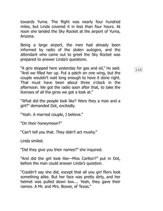 110
towards Yuma. The flight was nearly four hundred
miles, but Linda covered it in less than four hours. At
noon she landed the Sky Rocket at the airport of Yuma,
Arizona.
Being a large airport, the men had already been
informed by radio of the stolen autogiro, and the
attendant who came out to greet the Sky Rocket was
prepared to answer Linda’s questions.
“A giro stopped here yesterday for gas and oil,” he said.
“And we filled her up. Put a patch on one wing, but the
couple wouldn’t wait long enough to have it done right.
That must have been about three o’clock in the
afternoon. We got the radio soon after that, to take the
licenses of all the giros we got a look at.”
“What did the people look like? Were they a man and a
girl?” demanded Dot, excitedly.
“Yeah. A married couple, I believe.”
“On their honeymoon?”
“Can’t tell you that. They didn’t act mushy.”
Linda smiled.
“Did they give you their names?” she inquired.
“And did the girl look like—Miss Carlton?” put in Dot,
before the man could answer Linda’s question.
“Couldn’t say she did, except that all you girl fliers look
something alike. But her face was pretty dirty, and her
helmet was pulled down low.... Yeah, they gave their
names. A Mr. and Mrs. Bower, of Texas.”
 