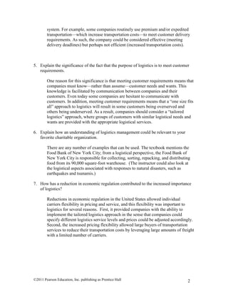 ©2011 Pearson Education, Inc. publishing as Prentice Hall 2
system. For example, some companies routinely use premium and/or expedited
transportation—which increase transportation costs—to meet customer delivery
requirements. As such, the company could be considered effective (meeting
delivery deadlines) but perhaps not efficient (increased transportation costs).
5. Explain the significance of the fact that the purpose of logistics is to meet customer
requirements.
One reason for this significance is that meeting customer requirements means that
companies must know—rather than assume—customer needs and wants. This
knowledge is facilitated by communication between companies and their
customers. Even today some companies are hesitant to communicate with
customers. In addition, meeting customer requirements means that a “one size fits
all” approach to logistics will result in some customers being overserved and
others being underserved. As a result, companies should consider a “tailored
logistics” approach, where groups of customers with similar logistical needs and
wants are provided with the appropriate logistical services.
6. Explain how an understanding of logistics management could be relevant to your
favorite charitable organization.
There are any number of examples that can be used. The textbook mentions the
Food Bank of New York City; from a logistical perspective, the Food Bank of
New York City is responsible for collecting, sorting, repacking, and distributing
food from its 90,000 square-foot warehouse. (The instructor could also look at
the logistical aspects associated with responses to natural disasters, such as
earthquakes and tsunamis.)
7. How has a reduction in economic regulation contributed to the increased importance
of logistics?
Reductions in economic regulation in the United States allowed individual
carriers flexibility in pricing and service, and this flexibility was important to
logistics for several reasons. First, it provided companies with the ability to
implement the tailored logistics approach in the sense that companies could
specify different logistics service levels and prices could be adjusted accordingly.
Second, the increased pricing flexibility allowed large buyers of transportation
services to reduce their transportation costs by leveraging large amounts of freight
with a limited number of carriers.
 