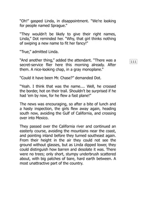 111
“Oh!” gasped Linda, in disappointment. “We’re looking
for people named Sprague.”
“They wouldn’t be likely to give their right names,
Linda,” Dot reminded her. “Why, that girl thinks nothing
of swiping a new name to fit her fancy!”
“True,” admitted Linda.
“And another thing,” added the attendant. “There was a
secret-service flier here this morning already. After
them. A nice-looking chap, in a gray monoplane.”
“Could it have been Mr. Chase?” demanded Dot.
“Yeah. I think that was the name.... Well, he crossed
the border, hot on their trail. Shouldn’t be surprised if he
had ’em by now, for he flew a fast plane!”
The news was encouraging, so after a bite of lunch and
a hasty inspection, the girls flew away again, heading
south now, avoiding the Gulf of California, and crossing
over into Mexico.
They passed over the California river and continued an
easterly course, avoiding the mountains near the coast,
and pointing inland before they turned southeast again.
From their height in the air they could not see the
ground without glasses, but as Linda dipped lower, they
could distinguish how barren and desolate it was. There
were no trees; only short, stumpy underbrush scattered
about, with big patches of bare, hard earth between. A
most unattractive part of the country.
 