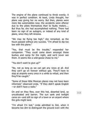 112
113
The engine of the plane continued to throb evenly; it
was in perfect condition. At least, Linda thought, her
plane was giving her no worry. But then, planes were
more like automobiles now; the accidents were oftener
due to the pilots themselves than to faulty motors....
But thus far, she had accomplished nothing. There had
been no sign of an autogiro, or indeed of any kind of
plane, since they left Arizona.
“We may be flying too high,” she remarked, as the
hours passed without any success. “I’m afraid to dip too
low with this plane.”
“Yes, that must be the trouble,” responded her
companion. “They could come down amongst those
bushes and camp for the night, and we’d never see
them. It seems like a wild-goose chase to me.”
“You don’t want to give up?”
“No, not as long as we can get any news at all. And
they can’t go on forever without gas. They’ll have to
stop at airports every once in a while to refuel, and then
they’ll be caught.”
“Some of these little Mexican places may not have been
informed,” observed Linda. “If they didn’t speak English
—or didn’t have a radio.”
On and on they flew, over this hot, deserted land, so
uncultivated and barren. The sun sank and twilight
came on—and still no sign of a town or an airport where
the girls might land.
“I’m afraid I’m lost,” Linda admitted to Dot, when it
became too dim to distinguish the ground even with the
 