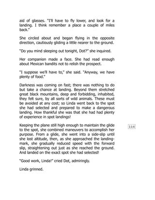 114
aid of glasses. “I’ll have to fly lower, and look for a
landing. I think remember a place a couple of miles
back.”
She circled about and began flying in the opposite
direction, cautiously gliding a little nearer to the ground.
“Do you mind sleeping out tonight, Dot?” she inquired.
Her companion made a face. She had read enough
about Mexican bandits not to relish the prospect.
“I suppose we’ll have to,” she said. “Anyway, we have
plenty of food.”
Darkness was coming on fast; there was nothing to do
but take a chance at landing. Beyond them stretched
great black mountains, deep and forbidding, inhabited,
they felt sure, by all sorts of wild animals. These must
be avoided at any cost; so Linda went back to the spot
she had selected and prepared to make a dangerous
landing. How thankful she was that she had had plenty
of experience in spot landings!
Keeping the plane still high enough to maintain the glide
to the spot, she combined maneuvers to accomplish her
purpose. From a glide, she went into a side-slip until
she lost altitude, then, as she approached the landing-
mark, she gradually reduced speed with the forward
slip, straightening out just as she reached the ground.
And landed on the exact spot she had selected!
“Good work, Linda!” cried Dot, admiringly.
Linda grinned.
 
