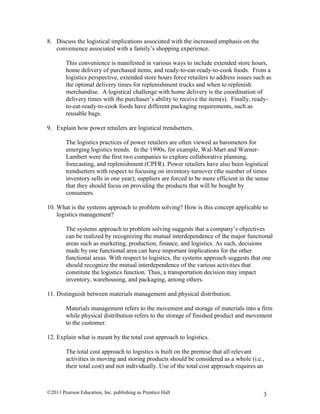 ©2011 Pearson Education, Inc. publishing as Prentice Hall 3
8. Discuss the logistical implications associated with the increased emphasis on the
convenience associated with a family’s shopping experience.
This convenience is manifested in various ways to include extended store hours,
home delivery of purchased items, and ready-to-eat-ready-to-cook foods. From a
logistics perspective, extended store hours force retailers to address issues such as
the optimal delivery times for replenishment trucks and when to replenish
merchandise. A logistical challenge with home delivery is the coordination of
delivery times with the purchaser’s ability to receive the item(s). Finally, ready-
to-eat-ready-to-cook foods have different packaging requirements, such as
reusable bags.
9. Explain how power retailers are logistical trendsetters.
The logistics practices of power retailers are often viewed as barometers for
emerging logistics trends. In the 1990s, for example, Wal-Mart and Warner-
Lambert were the first two companies to explore collaborative planning,
forecasting, and replenishment (CPFR). Power retailers have also been logistical
trendsetters with respect to focusing on inventory turnover (the number of times
inventory sells in one year); suppliers are forced to be more efficient in the sense
that they should focus on providing the products that will be bought by
consumers.
10. What is the systems approach to problem solving? How is this concept applicable to
logistics management?
The systems approach to problem solving suggests that a company’s objectives
can be realized by recognizing the mutual interdependence of the major functional
areas such as marketing, production, finance, and logistics. As such, decisions
made by one functional area can have important implications for the other
functional areas. With respect to logistics, the systems approach suggests that one
should recognize the mutual interdependence of the various activities that
constitute the logistics function. Thus, a transportation decision may impact
inventory, warehousing, and packaging, among others.
11. Distinguish between materials management and physical distribution.
Materials management refers to the movement and storage of materials into a firm
while physical distribution refers to the storage of finished product and movement
to the customer.
12. Explain what is meant by the total cost approach to logistics.
The total cost approach to logistics is built on the premise that all relevant
activities in moving and storing products should be considered as a whole (i.e.,
their total cost) and not individually. Use of the total cost approach requires an
 
