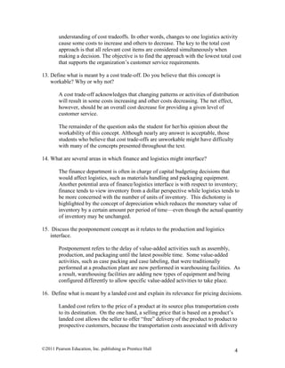 ©2011 Pearson Education, Inc. publishing as Prentice Hall 4
understanding of cost tradeoffs. In other words, changes to one logistics activity
cause some costs to increase and others to decrease. The key to the total cost
approach is that all relevant cost items are considered simultaneously when
making a decision. The objective is to find the approach with the lowest total cost
that supports the organization’s customer service requirements.
13. Define what is meant by a cost trade-off. Do you believe that this concept is
workable? Why or why not?
A cost trade-off acknowledges that changing patterns or activities of distribution
will result in some costs increasing and other costs decreasing. The net effect,
however, should be an overall cost decrease for providing a given level of
customer service.
The remainder of the question asks the student for her/his opinion about the
workability of this concept. Although nearly any answer is acceptable, those
students who believe that cost trade-offs are unworkable might have difficulty
with many of the concepts presented throughout the text.
14. What are several areas in which finance and logistics might interface?
The finance department is often in charge of capital budgeting decisions that
would affect logistics, such as materials handling and packaging equipment.
Another potential area of finance/logistics interface is with respect to inventory;
finance tends to view inventory from a dollar perspective while logistics tends to
be more concerned with the number of units of inventory. This dichotomy is
highlighted by the concept of depreciation which reduces the monetary value of
inventory by a certain amount per period of time—even though the actual quantity
of inventory may be unchanged.
15. Discuss the postponement concept as it relates to the production and logistics
interface.
Postponement refers to the delay of value-added activities such as assembly,
production, and packaging until the latest possible time. Some value-added
activities, such as case packing and case labeling, that were traditionally
performed at a production plant are now performed in warehousing facilities. As
a result, warehousing facilities are adding new types of equipment and being
configured differently to allow specific value-added activities to take place.
16. Define what is meant by a landed cost and explain its relevance for pricing decisions.
Landed cost refers to the price of a product at its source plus transportation costs
to its destination. On the one hand, a selling price that is based on a product’s
landed cost allows the seller to offer “free” delivery of the product to product to
prospective customers, because the transportation costs associated with delivery
 
