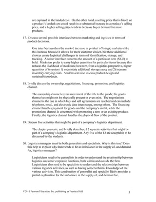 ©2011 Pearson Education, Inc. publishing as Prentice Hall 5
are captured in the landed cost. On the other hand, a selling price that is based on
a product’s landed cost could result in a substantial increase in a product’s selling
price, and a higher selling price tends to decrease buyer demand for most
products.
17. Discuss several possible interfaces between marketing and logistics in terms of
product decisions.
One interface involves the marked increase in product offerings; marketers like
this increase because it allows for more customer choice, but these additional
choices create logistical challenges in terms of identification, storage, and
tracking. Another interface concerns the amount of a particular item (SKU) to
hold. Marketers prefer to carry higher quantities for particular items because this
reduces the likelihood of stockouts; however, from a logistics perspective, higher
quantities of inventory 1) necessitate additional storage space and 2) increase
inventory carrying costs. Students can also discuss product design and
sustainable products.
18. Briefly discuss the ownership, negotiations, financing, promotion, and logistics
channel.
The ownership channel covers movement of the title to the goods; the goods
themselves might not be physically present or even exist. The negotiations
channel is the one in which buy and sell agreements are reached and can include
telephone, email, and electronic data interchange, among others. The financing
channel handles payment for goods and the company’s credit, while the
promotions channel is concerned with promoting a new or an existing product.
Finally, the logistics channel handles the physical flow of the product.
19. Discuss five activities that might be part of a company’s logistics department.
The chapter presents, and briefly describes, 12 separate activities that might be
part of a company’s logistics department. Any five of the 12 are acceptable to be
discussed by the students.
20. Logistics managers must be both generalists and specialists. Why is this true? Does
this help to explain why there tends to be an imbalance in the supply of, and demand
for, logistics managers?
Logisticians need to be generalists in order to understand the relationship between
logistics and other corporate functions, both within and outside the firm.
Logisticians also need to be specialists to understand the relationships between
various logistics activities, as well as having some technical knowledge of the
various activities. This combination of generalist and specialist likely provides a
partial explanation for the imbalance in the supply of, and demand for,
 