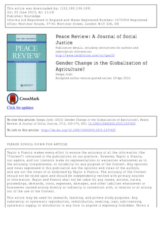 This article was downloaded by: [122.180.196.189]
On: 25 June 2015, At: 11:18
Publisher: Routledge
Informa Ltd Registered in England and Wales Registered Number: 1072954 Registered
office: Mortimer House, 37-41 Mortimer Street, London W1T 3JH, UK
Click for updates
Peace Review: A Journal of Social
Justice
Publication details, including instructions for authors and
subscription information:
http://www.tandfonline.com/loi/cper20
Gender Change in the Globalization of
Agriculture?
Deepa Joshi
Accepted author version posted online: 29 Apr 2015.
To cite this article: Deepa Joshi (2015) Gender Change in the Globalization of Agriculture?, Peace
Review: A Journal of Social Justice, 27:2, 165-174, DOI: 10.1080/10402659.2015.1037620
To link to this article: http://dx.doi.org/10.1080/10402659.2015.1037620
PLEASE SCROLL DOWN FOR ARTICLE
Taylor & Francis makes every effort to ensure the accuracy of all the information (the
“Content”) contained in the publications on our platform. However, Taylor & Francis,
our agents, and our licensors make no representations or warranties whatsoever as to
the accuracy, completeness, or suitability for any purpose of the Content. Any opinions
and views expressed in this publication are the opinions and views of the authors,
and are not the views of or endorsed by Taylor & Francis. The accuracy of the Content
should not be relied upon and should be independently verified with primary sources
of information. Taylor and Francis shall not be liable for any losses, actions, claims,
proceedings, demands, costs, expenses, damages, and other liabilities whatsoever or
howsoever caused arising directly or indirectly in connection with, in relation to or arising
out of the use of the Content.
This article may be used for research, teaching, and private study purposes. Any
substantial or systematic reproduction, redistribution, reselling, loan, sub-licensing,
systematic supply, or distribution in any form to anyone is expressly forbidden. Terms &
 