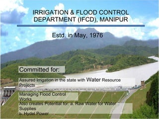 IRRIGATION & FLOOD CONTROL DEPARTMENT (IFCD), MANIPUR Estd. in May, 1976 Assured Irrigation in the state with  Water  Resource Projects Managing Flood Control Works Also creates Potential for: a. Raw Water for Water Supplies b . Hydel Power Committed for: 