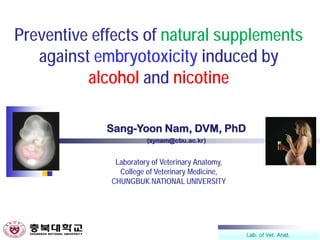 Lab. of Vet. Anat.
Preventive effects of natural supplements
against embryotoxicity induced by
alcohol and nicotine
Sang-Yoon Nam, DVM, PhD
(synam@cbu.ac.kr)
Laboratory of Veterinary Anatomy,
College of Veterinary Medicine,
CHUNGBUK NATIONAL UNIVERSITY
 