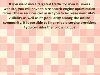 If you want more targeted traffic for your business
website, you will have to hire search engine optimization
firms. These services can assist you to increase your site's
    visibility as well as its popularity among the online
community. It is possible to find reliable service providers
               if you consider the following tips.
 