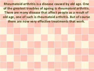 Rheumatoid arthritis is a disease caused by old age. One
of the greatest troubles of ageing is rheumatoid arthritis.
 There are many disease that affect people as a result of
old age, one of such is rheumatoid arthritis. But of course
   there are now very effective treatments that work.
 