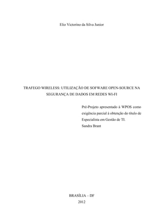 Elio Victorino da Silva Junior




TRAFEGO WIRELESS: UTILIZAÇÃO DE SOFWARE OPEN-SOURCE NA
          SEGURANÇA DE DADOS EM REDES WI-FI


                               Pré-Projeto apresentado à WPOS como
                               exigência parcial à obtenção do título de
                               Especialista em Gestão de TI.
                               Sandra Brant




                      BRASÍLIA – DF
                            2012
 