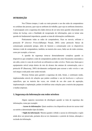 3




INTRODUÇÃO

            Nos Últimos tempos, é cada vez mais presente o uso das redes de computadores
no cotidiano das pessoas, quer seja no ambiente de trabalho, quer seja no ambiente doméstico.
A preocupação com a segurança dos dados deixou de ser uma mera questão relacionada com
rotinas de backup, com a finalidade de recuperação de informações, para se tornar uma
questão de fundamental importância, quando se trata de informações confidenciais.
            Praticamente todas as redes de computadores, fixas ou moveis, utilizam o
protocolo IP (Internet Protocol)(Ramjee Prasad, 2003) como protocolo básico de
comunicação justamente porque, além de fazerem a comunicação com os dispositivos
internos à rede de computadores, também, na maioria dos casos, farão uso de redes externas,
como por exemplo, a Internet.
            A questão da segurança torna-se demasiadamente complexa quando os
dispositivos que compõem a rede de computadores podem não estar fisicamente conectados a
um cabo, como é o caso de notebooks ao utilizarem as redes wireless. Neste caso, basta que o
equipamento móvel esteja dentro do raio de alcance das antenas de comunicação, com o
protocolo IP (Basavaraj, 2003) devidamente configurado para acessar a rede wireless e um
real ataque à rede pode estar sendo iniciado.
            Diversas formas para garantir a segurança da rede, foram, e continuam sendo,
implementadas através de soluções que podem combinar o uso de hardwares e softwares
específicos, que na maioria das vezes, em virtude de seu alto custo de aquisição,
implementação e implantação, podem inviabilizar estas soluções para a maioria das pequenas
e medias empresas.


1. Segurança da Informação em redes wireless

            Alguns aspectos necessitam de abordagem quando se trata de segurança das
informações, como por exemplo:
            - Acesso às informações: Quais usuários e/ou dispositivos devem ter acesso total
ou restrito a determinados tipos de dados.
            • Sigilo da informação: Mesmo quando é obtido o acesso às informações o sigilo
ainda deve ser preservado, portanto deve-se ter claramente o controle de leitura, alteração e
exclusão da informação.
 
