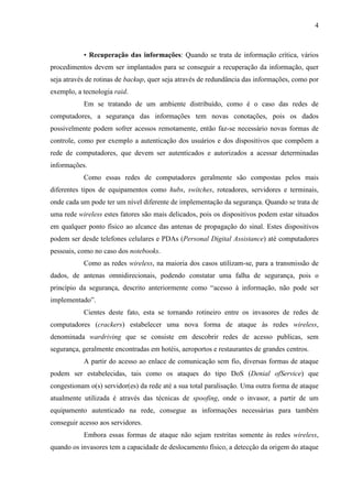 4



           • Recuperação das informações: Quando se trata de informação crítica, vários
procedimentos devem ser implantados para se conseguir a recuperação da informação, quer
seja através de rotinas de backup, quer seja através de redundância das informações, como por
exemplo, a tecnologia raid.
           Em se tratando de um ambiente distribuído, como é o caso das redes de
computadores, a segurança das informações tem novas conotações, pois os dados
possivelmente podem sofrer acessos remotamente, então faz-se necessário novas formas de
controle, como por exemplo a autenticação dos usuários e dos dispositivos que compõem a
rede de computadores, que devem ser autenticados e autorizados a acessar determinadas
informações.
           Como essas redes de computadores geralmente são compostas pelos mais
diferentes tipos de equipamentos como hubs, switches, roteadores, servidores e terminais,
onde cada um pode ter um nível diferente de implementação da segurança. Quando se trata de
uma rede wireless estes fatores são mais delicados, pois os dispositivos podem estar situados
em qualquer ponto físico ao alcance das antenas de propagação do sinal. Estes dispositivos
podem ser desde telefones celulares e PDAs (Personal Digital Assistance) até computadores
pessoais, como no caso dos notebooks.
           Como as redes wireless, na maioria dos casos utilizam-se, para a transmissão de
dados, de antenas omnidirecionais, podendo constatar uma falha de segurança, pois o
princípio da segurança, descrito anteriormente como “acesso à informação, não pode ser
implementado”.
           Cientes deste fato, esta se tornando rotineiro entre os invasores de redes de
computadores (crackers) estabelecer uma nova forma de ataque às redes wireless,
denominada wardriving que se consiste em descobrir redes de acesso publicas, sem
segurança, geralmente encontradas em hotéis, aeroportos e restaurantes de grandes centros.
           A partir do acesso ao enlace de comunicação sem fio, diversas formas de ataque
podem ser estabelecidas, tais como os ataques do tipo DoS (Denial ofService) que
congestionam o(s) servidor(es) da rede até a sua total paralisação. Uma outra forma de ataque
atualmente utilizada é através das técnicas de spoofing, onde o invasor, a partir de um
equipamento autenticado na rede, consegue as informações necessárias para também
conseguir acesso aos servidores.
           Embora essas formas de ataque não sejam restritas somente às redes wireless,
quando os invasores tem a capacidade de deslocamento físico, a detecção da origem do ataque
 