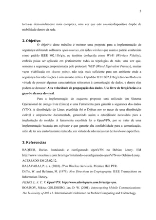 5



torna-se demasiadamente mais complexa, uma vez que este usuario/dispositivo dispõe de
mobilidade dentro da rede.


2. Objetivo
           O objetivo deste trabalho é mostrar uma proposta para a implementação de
segurança utilizando softwares open-sources, em redes wireless que usam o padrão conhecido
como padrão IEEE 802.11b/g/n, ou também conhecida como Wi-Fi (Wireless Fidelity),
embora possa ser aplicado em praticamente todas as topologias de rede, uma vez que,
somente a segurança proporcionada pelo protocolo WEP (Wired Equivalent Privacy), muitas
vezes viabilizada em Access points, não seja mais suficiente para um ambiente onde a
segurança das informações é uma missão crítica. O padrão IEEE 802.11b/g/n foi escolhido em
virtude de possuir algumas características relevantes à comunicação de dados, e dentre elas
podem-se destacar: Alta velocidade de propagação dos dados, Uso livre de freqüências e o
grande alcance do sinal.
           Para a implementação do esquema proposto será utilizado um Sistema
Operacional de código livre (Linux) e uma Ferramenta para garantir a segurança dos dados
(VPN). A distribuição do Linux escolhida foi o Debian por se tratar de uma distribuição
estável e amplamente documentada, garantindo assim a estabilidade necessária para a
implantação do modelo. A ferramenta escolhida foi o OpenVPN, por se tratar de uma
implementação baseada em software e que garante alta confiabilidade para a comunicação,
além de ter seu custo bastante reduzido, em virtude de não necessitar de hardware específico.


3. Referencias
BAQUER, Darlan. Instalando e configurando openVPN no Debian Lenny. EM
http://www.vivaolinux.com.br/artigo/Instalando-e-configurando-openVPN-no-Debian-Lenny.
ACESSADO EM 23/02/12.
BASAVARAJ, P. e. a. (2003). IP in Wireless Networks. Prentice Hall PTR.
Diffie, W. and Hellman, M. (1976). New Directions in Cryptography. IEEE Transactions on
Information Theory.
FILHO, L. A. C. V. OpenVPN. http://www.altoriopreto.com.br/artigo vpn.
BORISOV, Nikita; GOLDBERG, Ian, D. W. (2001). Intercepcting Mobile Communications:
The Insecurity of 802.11. International Conference on Mobile Computing and Technology.
 