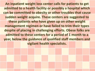 An inpatient weight loss center calls for patients to get
 admitted to a health facility or possibly a hospital which
can be committed to obesity or other troubles that cause
  sudden weight acquire. These centers are suggested to
    these patients who have given up on other weight
 management regimen or have failed to trim their types
 despite of placing in challenging efforts. Obese folks are
  admitted to these centers for a period of 1 month to a
year, below the guidance of qualified staff members and
                 vigilant health specialists.
 
