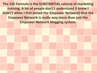 The 15k Formula is the SUBSTANTIAL cahuna of marketing
   training. A lot of people don't understand (I know I
didn't when I first joined the Empower Network) that the
    Empower Network is really way more than just the
           Empower Network blogging system.
 