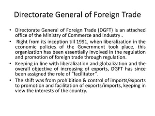 Directorate General of Foreign Trade
• Directorate General of Foreign Trade (DGFT) is an attached
office of the Ministry of Commerce and Industry .
• Right from its inception till 1991, when liberalization in the
economic policies of the Government took place, this
organization has been essentially involved in the regulation
and promotion of foreign trade through regulation.
• Keeping in line with liberalization and globalization and the
overall objective of increasing of exports, DGFT has since
been assigned the role of “facilitator”.
• The shift was from prohibition & control of imports/exports
to promotion and facilitation of exports/imports, keeping in
view the interests of the country.
 