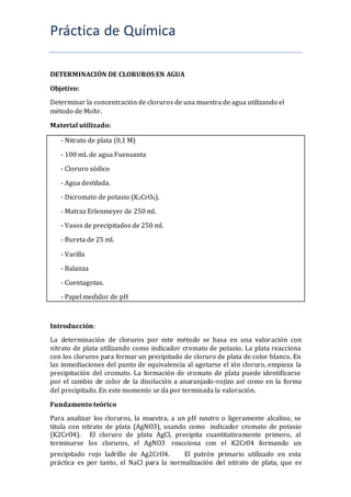 Práctica de Química
DETERMINACIÓN DE CLORUROS EN AGUA
Objetivo:
Determinar la concentración de cloruros de una muestra de agua utilizando el
método de Mohr.
Material utilizado:
- Nitrato de plata (0,1 M)
- 100 mL de agua Fuensanta
- Cloruro sódico
- Agua destilada.
- Dicromato de potasio (K2CrO4).
- Matraz Erlenmeyer de 250 ml.
- Vasos de precipitados de 250 ml.
- Bureta de 25 ml.
- Varilla
- Balanza
- Cuentagotas.
- Papel medidor de pH
Introducción:
La determinación de cloruros por este método se basa en una valoración con
nitrato de plata utilizando como indicador cromato de potasio. La plata reacciona
con los cloruros para formar un precipitado de cloruro de plata de color blanco. En
las inmediaciones del punto de equivalencia al agotarse el ión cloruro, empieza la
precipitación del cromato. La formación de cromato de plata puede identificarse
por el cambio de color de la disolución a anaranjado-rojizo así como en la forma
del precipitado. En este momento se da por terminada la valoración.
Fundamento teórico
Para analizar los cloruros, la muestra, a un pH neutro o ligeramente alcalino, se
titula con nitrato de plata (AgNO3), usando como indicador cromato de potasio
(K2CrO4).   El cloruro de plata AgCl, precipita cuantitativamente primero, al
terminarse los cloruros, el AgNO3 reacciona con el K2Cr04 formando un
precipitado rojo ladrillo de Ag2CrO4.   El patrón primario utilizado en esta
práctica es por tanto, el NaCl para la normalización del nitrato de plata, que es
 