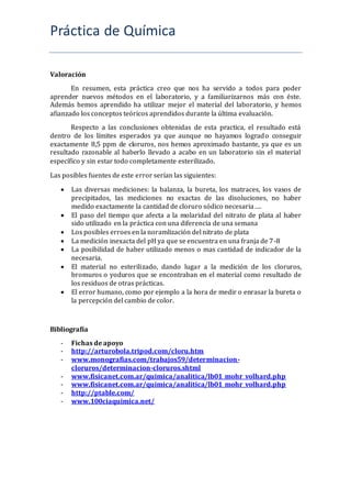 Práctica de Química
Valoración
En resumen, esta práctica creo que nos ha servido a todos para poder
aprender nuevos métodos en el laboratorio, y a familiarizarnos más con éste.
Además hemos aprendido ha utilizar mejor el material del laboratorio, y hemos
afianzado los conceptos teóricos aprendidos durante la última evaluación.
Respecto a las conclusiones obtenidas de esta practica, el resultado está
dentro de los límites esperados ya que aunque no hayamos logrado conseguir
exactamente 8,5 ppm de cloruros, nos hemos aproximado bastante, ya que es un
resultado razonable al haberlo llevado a acabo en un laboratorio sin el material
específico y sin estar todo completamente esterilizado.
Las posibles fuentes de este error serían las siguientes:
 Las diversas mediciones: la balanza, la bureta, los matraces, los vasos de
precipitados, las mediciones no exactas de las disoluciones, no haber
medido exactamente la cantidad de cloruro sódico necesaria….
 El paso del tiempo que afecta a la molaridad del nitrato de plata al haber
sido utilizado en la práctica con una diferencia de una semana
 Los posibles erroes en la noramlización del nitrato de plata
 La medición inexacta del pH ya que se encuentra en una franja de 7-8
 La posibilidad de haber utilizado menos o mas cantidad de indicador de la
necesaria.
 El material no esterilizado, dando lugar a la medición de los cloruros,
bromuros o yoduros que se encontraban en el material como resultado de
los residuos de otras prácticas.
 El error humano, como por ejemplo a la hora de medir o enrasar la bureta o
la percepción del cambio de color.
Bibliografía
- Fichas de apoyo
- http://arturobola.tripod.com/cloru.htm
- www.monografias.com/trabajos59/determinacion-
cloruros/determinacion-cloruros.shtml
- www.fisicanet.com.ar/quimica/analitica/lb01_mohr_volhard.php
- www.fisicanet.com.ar/quimica/analitica/lb01_mohr_volhard.php
- http://ptable.com/
- www.100ciaquimica.net/
 
