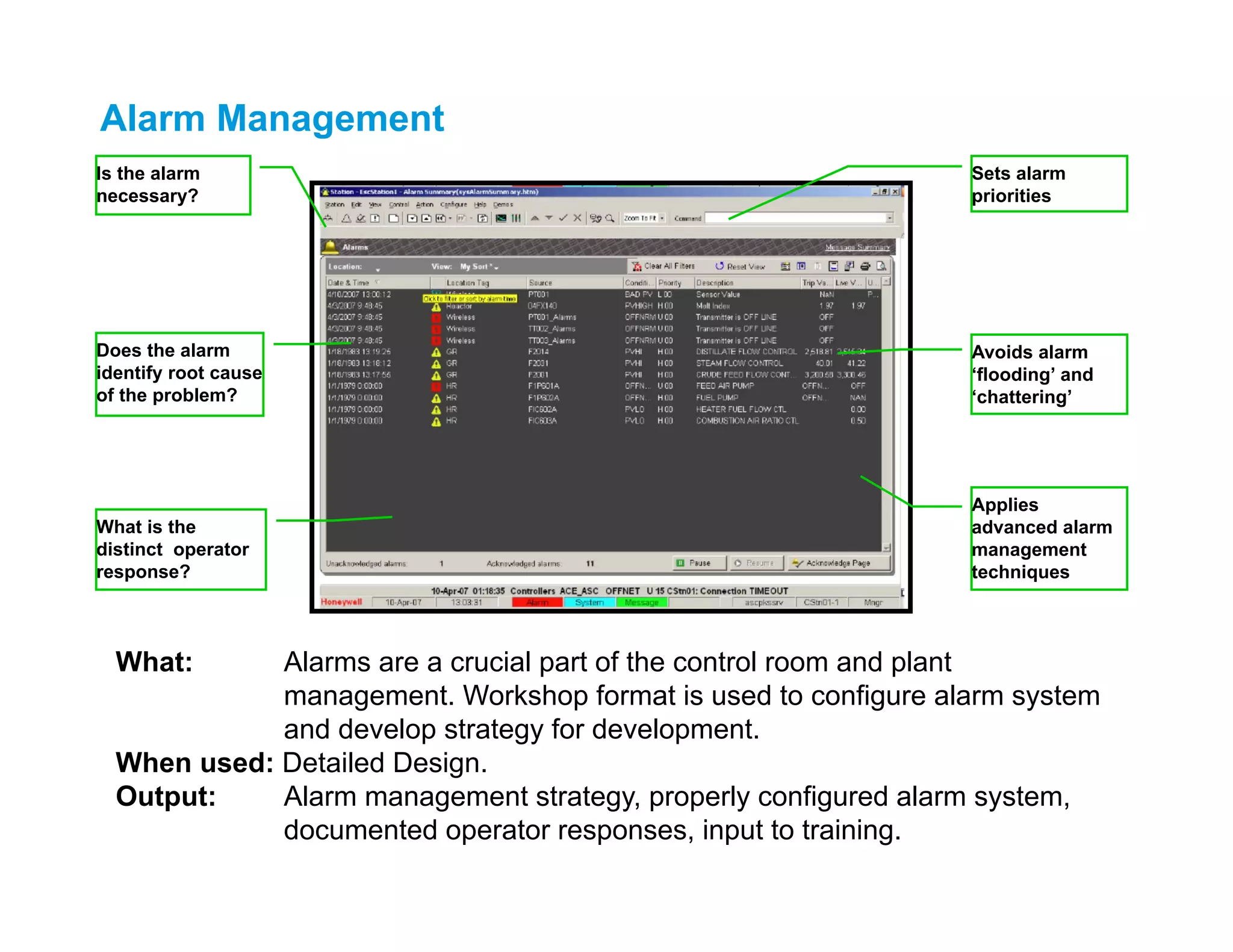 Is the alarm
necessary?
Does the alarm
identify root cause
of the problem?
Avoids alarm
‘flooding’ and
‘chattering’
What is the
distinct operator
response?
Applies
advanced alarm
management
techniques
Sets alarm
priorities
What: Alarms are a crucial part of the control room and plant
management. Workshop format is used to configure alarm system
and develop strategy for development.
When used: Detailed Design.
Output: Alarm management strategy, properly configured alarm system,
documented operator responses, input to training.
Alarm Management
 