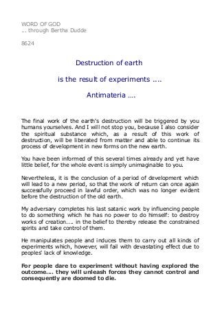WORD OF GOD
... through Bertha Dudde
8624
Destruction of earth
is the result of experiments ....
Antimateria ….
The final work of the earth's destruction will be triggered by you
humans yourselves. And I will not stop you, because I also consider
the spiritual substance which, as a result of this work of
destruction, will be liberated from matter and able to continue its
process of development in new forms on the new earth.
You have been informed of this several times already and yet have
little belief, for the whole event is simply unimaginable to you.
Nevertheless, it is the conclusion of a period of development which
will lead to a new period, so that the work of return can once again
successfully proceed in lawful order, which was no longer evident
before the destruction of the old earth.
My adversary completes his last satanic work by influencing people
to do something which he has no power to do himself: to destroy
works of creation.... in the belief to thereby release the constrained
spirits and take control of them.
He manipulates people and induces them to carry out all kinds of
experiments which, however, will fail with devastating effect due to
peoples' lack of knowledge.
For people dare to experiment without having explored the
outcome.... they will unleash forces they cannot control and
consequently are doomed to die.
 