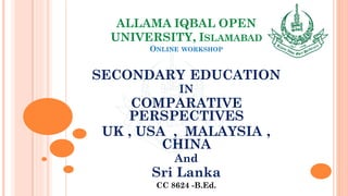 ALLAMA IQBAL OPEN
UNIVERSITY, ISLAMABAD
ONLINE WORKSHOP
SECONDARY EDUCATION
IN
COMPARATIVE
PERSPECTIVES
UK , USA , MALAYSIA ,
CHINA
And
Sri Lanka
CC 8624 -B.Ed.
 