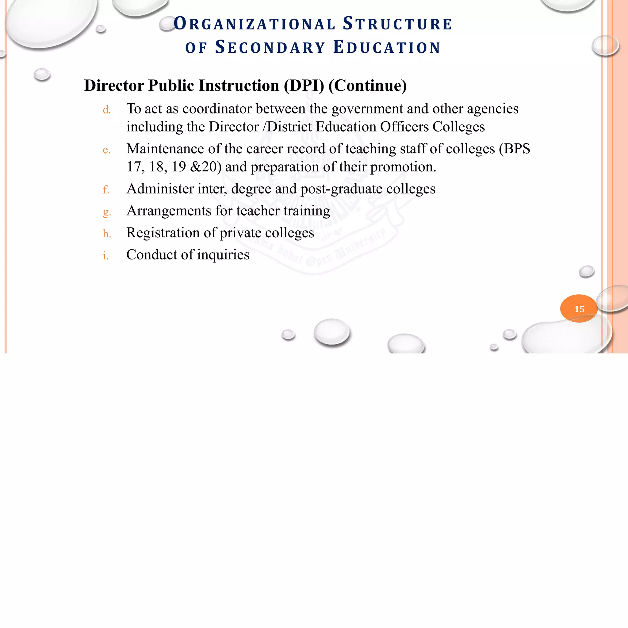 Director Public Instruction (DPI) (Continue)
d. To act as coordinator between the government and other agencies
including the Director /District Education Officers Colleges
e. Maintenance of the career record of teaching staff of colleges (BPS
17, 18, 19 &20) and preparation of their promotion.
f. Administer inter, degree and post-graduate colleges
g. Arrangements for teacher training
h. Registration of private colleges
i. Conduct of inquiries
15
ORGANIZATIONAL STRUC TURE
O F SE C ONDARY EDUCATION
 