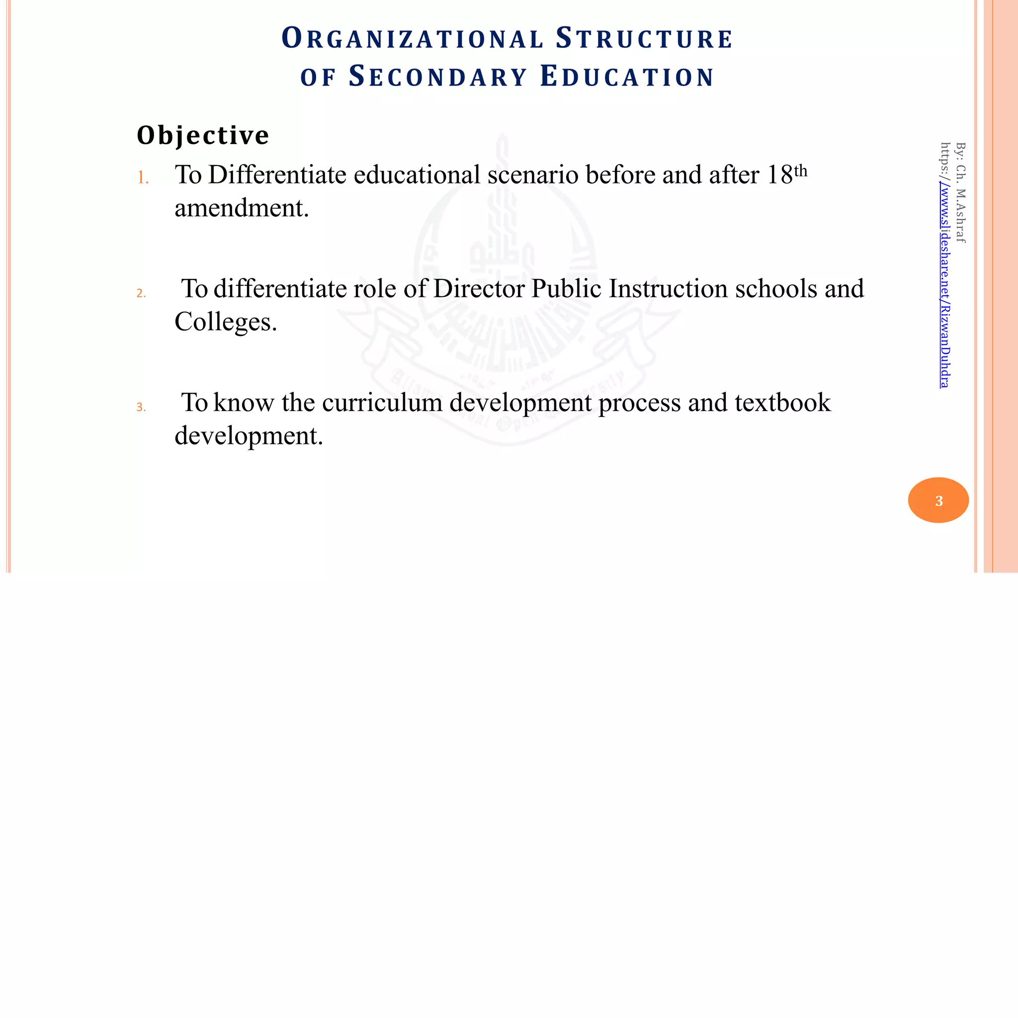 ORGANIZATIONAL STRUC TURE
O F SE C ONDARY EDUCATION
3
Objective
1. To Differentiate educational scenario before and after 18th
amendment.
2. To differentiate role of Director Public Instruction schools and
Colleges.
3. To know the curriculum development process and textbook
development.
By:
Ch.
M.Ashraf
https://www.slideshare.net/RizwanDuhdra
 