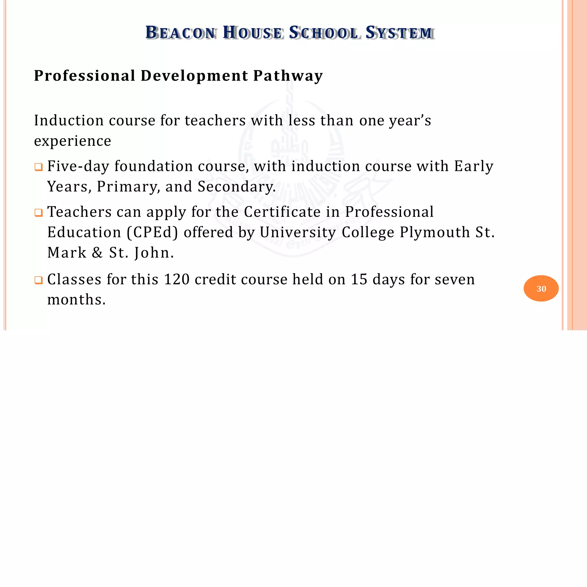 Professional Development Pathway
Induction course for teachers with less than one year’s
experience
 Five-day foundation course, with induction course with Early
Years, Primary, and Secondary.
 Teachers can apply for the Certificate in Professional
Education (CPEd) offered by University College Plymouth St.
Mark & St. John.
 Classes for this 120 credit course held on 15 days for seven 30
BE A C O N HO U S E SC H O O L SYSTEM
months.
 