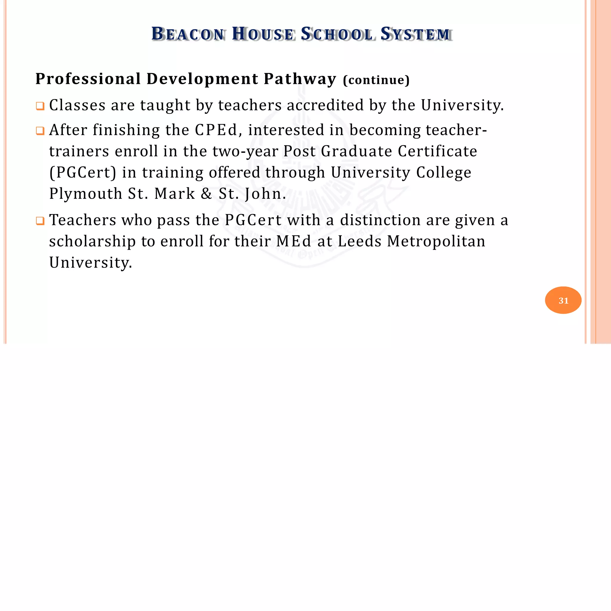 Professional Development Pathway (continue)
 Classes are taught by teachers accredited by the University.
 After finishing the CPEd, interested in becoming teacher-
trainers enroll in the two-year Post Graduate Certificate
(PGCert) in training offered through University College
Plymouth St. Mark & St. John.
 Teachers who pass the PGCert with a distinction are given a
scholarship to enroll for their MEd at Leeds Metropolitan
University.
BE A C O N HO U S E SC H O O L SYSTEM
31
 