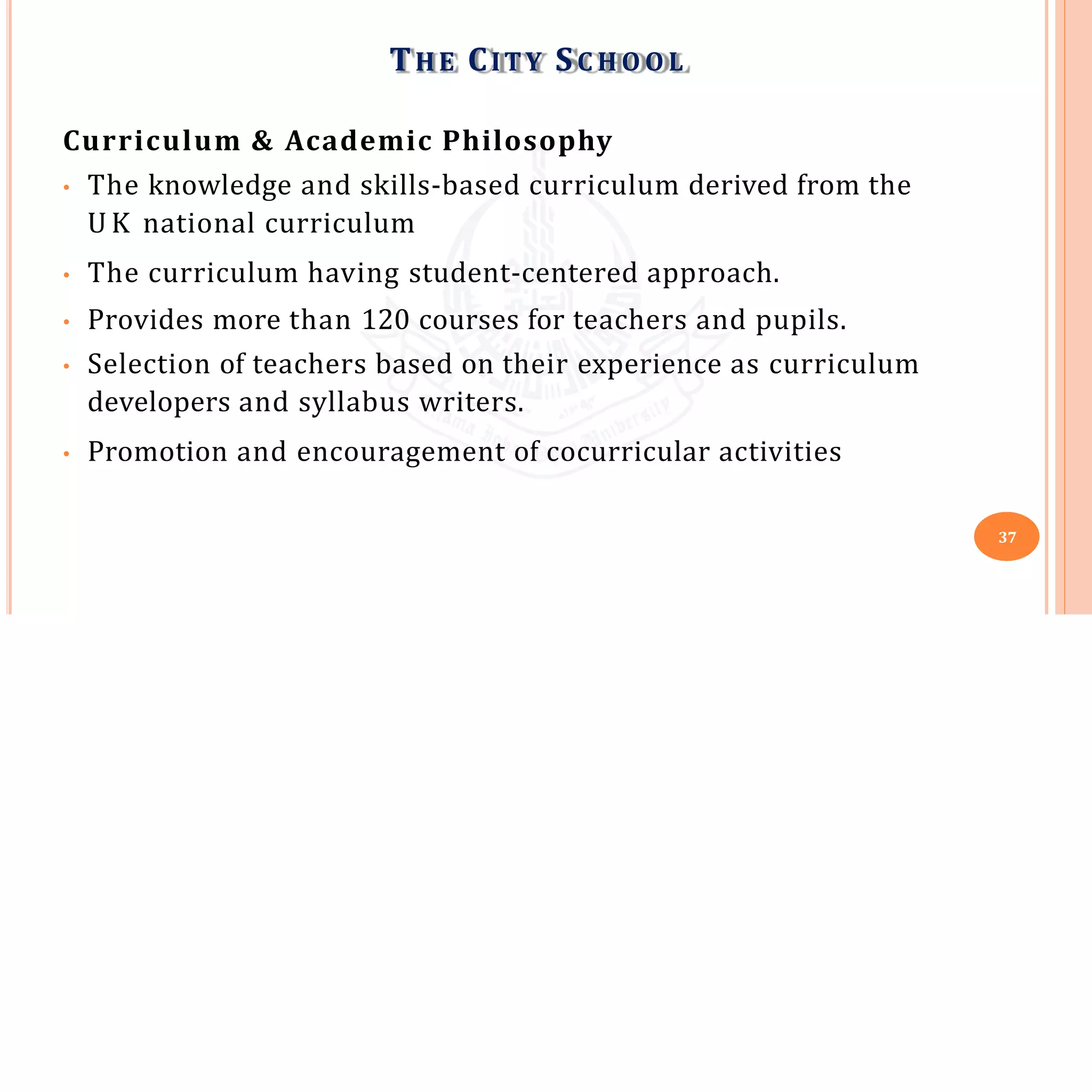 Curriculum & Academic Philosophy
• The knowledge and skills-based curriculum derived from the
U K national curriculum
• The curriculum having student-centered approach.
• Provides more than 120 courses for teachers and pupils.
• Selection of teachers based on their experience as curriculum
developers and syllabus writers.
• Promotion and encouragement of cocurricular activities
THE CITY SC H O O L
37
 