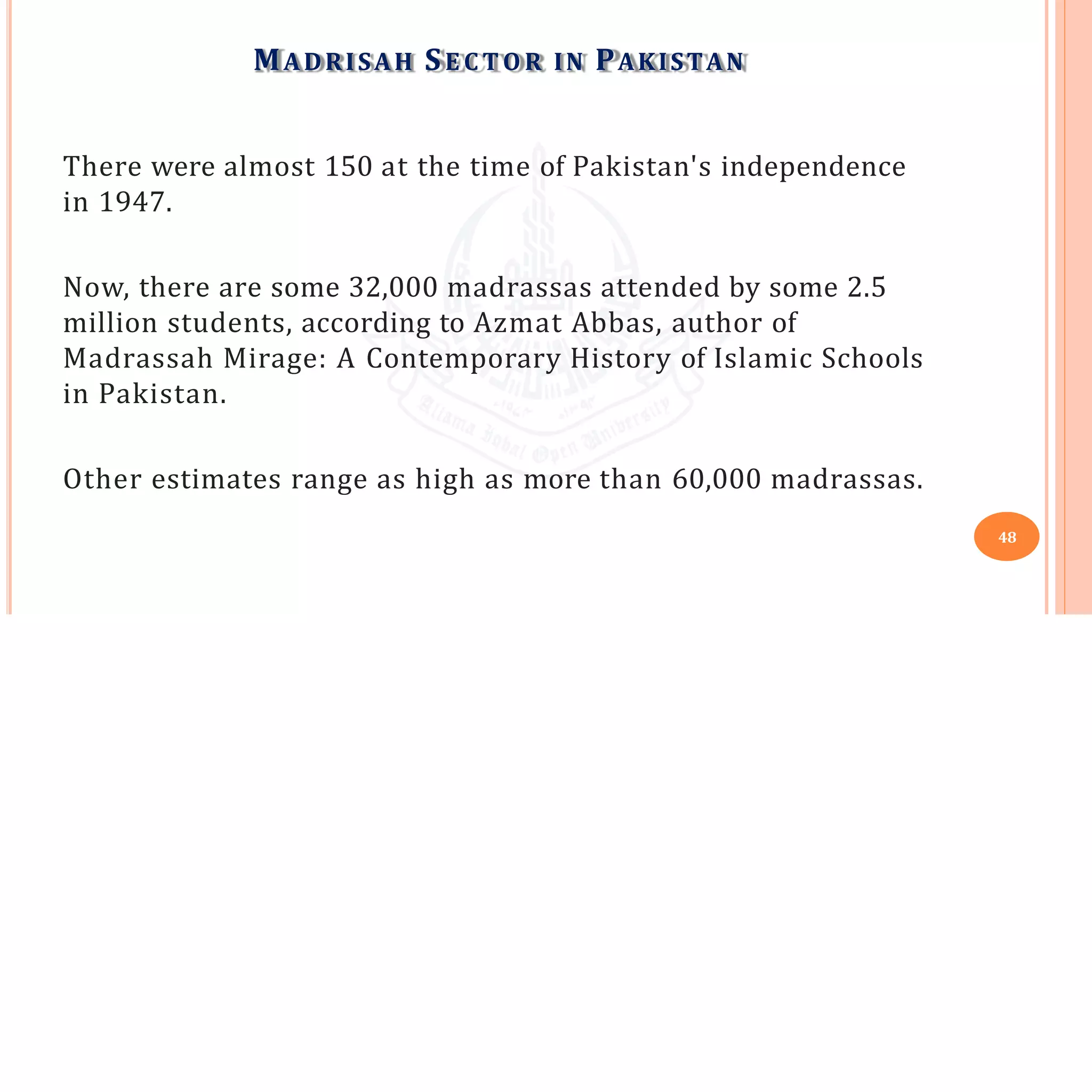 MADRISAH SE C T O R IN PAKISTAN
48
There were almost 150 at the time of Pakistan's independence
in 1947.
Now, there are some 32,000 madrassas attended by some 2.5
million students, according to Azmat Abbas, author of
Madrassah Mirage: A Contemporary History of Islamic Schools
in Pakistan.
Other estimates range as high as more than 60,000 madrassas.
 