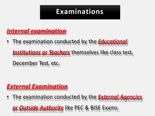 Examinations
Internal examination
• The examination conducted by the Educational
Institutions or Teachers themselves like class test,
December Test, etc.
External Examination
• The examination conducted by the External Agencies
or Outside Authority like PEC & BISE Exams.
