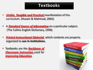 Textbooks
• Visible, Tangible and Practical manifestation of the
curriculum. (Husain & Mahmud, 2002)
• A Standard Source of Information on a particular subject.
(The Collins English Dictionary, 1998)
• Printed Instructional Material, which contents are properly
organized to use in institutions.
• Textbooks are the Backbone of
Classroom Instruction used for
improving Education.