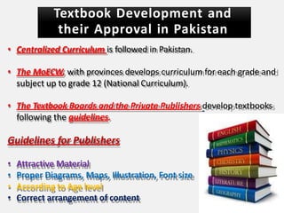 Textbook Development and
their Approval in Pakistan
• Centralized Curriculum is followed in Pakistan.
• The MoECW, with provinces develops curriculum for each grade and
subject up to grade 12 (National Curriculum).
• The Textbook Boards and the Private Publishers develop textbooks
following the guidelines.
Guidelines for Publishers
• Attractive Material
• Proper Diagrams, Maps, Illustration, Font size
• According to Age level
• Correct arrangement of content
