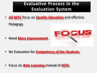 Evaluative Process in the
Evaluation System
• All NEPs focus on Quality Education and effective
Pedagogy.
• Need More Improvement.
• No Evaluation for Competency of the Students.
• Focus on Rote Learning instead of HOTs.
