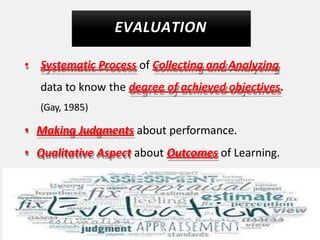 EVALUATION
• Systematic Process of Collecting and Analyzing
data to know the degree of achieved objectives.
(Gay, 1985)
• Making Judgments about performance.
• Qualitative Aspect about Outcomes of Learning.