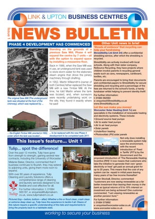 LINK & UPTON BUSINESS CENTRES
NEWS BULLETIN
Issue1
‘Shreds of evidence’ that recycling can
help your fundraising
ShredAbility Ltd (Unit 24) offer a confidential
shredding service, after which the shredding is
recycled.
ShredAbility are actively involved with local
schools. Along with their sister company,
ReSource Recycling, they have projects where
children involve parents in recycling general
waste such as cans, newspapers, cardboard,
textiles, etc.
Parents are encouraged to bring their documents
and confidential papers to ShredAbility for secure
shredding and recycling and a percentage of the
fees are returned to the school’s funds, a handy
fundraiser whilst helping to prevent identity theft!
For further information:
t: 01684 562583
e: enquiries@ShredAbility.co.uk
www.ShredAbility.co.uk
Let the sun make you money!
Worcester Solar Heating (Unit 7c) are
specialists in the installation of renewable heating
and electricity systems. These include:
•	Ground source heat pumps
•	Air to water heat pumps
•	Air to air heat pumps
•	Solar panels
•	Underfloor heating
•	Photovoltaic (PV) solar panels
Not only does installing
a renewable system help
save the environment,
with the recent
introduction of ‘Feed
in Tariffs’ (FIT’s) by the
Government and the
proposed introduction of ‘The Renewable Heating
Incentive (RHI)’ it now means that customers who
take the initiative to generate their own ‘green
electricity or heat’ get paid an annual grant for
up to 25 years. This means that the cost of any
system can be repaid in initial years leaving
many years of tax free income thereafter!
Darren Stockall, Director, commented:
“customers are now seeing renewables as a far
better investment than leaving their money in the
bank as typical returns of 8 to 10% interest on
investment are being achieved! One customer
commented, “I am viewing renewables as
another pension fund.”
For further information:
t: 01684 575892
e: enquiries@worcester-solar.co.uk
www.worcester-solar.co.uk
working to secure your business
PHASE 4 DEVELOPMENT HAS COMMENCED
Over the past 12 months, Tulip have gone
from strength to strength, gaining several new
contracts, including the University of Worcester.
Melanie Baker, Director, commented that if
business continues to flourish, they may extend
to adjoining units, giving them more room to
expand.
With over 80 years of experience, Tulip
Cleaning and Laundry Solutions offers a
comprehensive range of cleaning
and laundry services designed to be
flexible and cost effective for all.
For further information: t: 01684
565187, e: enquiries@tulipmalvern.
co.uk, www.tulipmalvern.co.uk
Tulip... spot the difference!
This Issue’s feature... Unit 1
Standing on the grounds of a
previous Saw Mill, Phase 4 will
expand the centre by 7 units – all
with the option to expand space
by installing a mezzanine floor.
Back in 1886, when the Saw Mill was
in use, an underground tank was used
to store storm water for the stationery
steam engine that drove the joinery
machinery through shafting.
In 1952, Martin Wilesmith’s (owner of
both Centres) father replaced the Saw
Mill with a new Timber Mill. At the
time, he told Martin where the tank
was located, and, when surveyors
were recently undertaking work on
the site, they found it exactly where
he said!
Pictured (top – before, bottom – after): Whether a fire or flood clean, crash clean
or extreme deep clean up, Tulip have the experience to tackle it all. Cleans of
this nature require a specific understanding of the risks and requirements to
bring the property back to a habitable state.
... the English Timber Mill, erected in 1952,
under which the tank was located ...
The original Saw Mill (The underground
tank was situated at the foot of the
chimney), which was replaced by ...
... to be replaced with the new Phase 4
development to be completed early 2011.
Other Unit news in brief
 