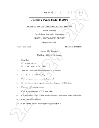 Reg. No. :




                                                                              9
                     Question Paper Code:                       E3090




                                                                22
              B.E./B.Tech. DEGREE EXAMINATION, APRIL/MAY 2010

                                             Fourth Semester

                             Electrical and Electronics Engineering

                           EE2255 — DIGITAL LOGIC CIRCUITS

                                            (Regulation 2008)

Time: Three hours                                                     Maximum: 100 Marks

                                        Answer ALL Questions




1.    Show that
      (a)   a + a' b = a + b
                                                      9
                                  PART A — (10 × 2 = 20 Marks)
                             22
      (b)   x ' y' z + x ' yz + xy' = x ' z + xy' .

2.    Draw the Truth table and logic circuit of half adder.

3.    Draw the circuit of SR Flip flop.

4.    What are synchronous sequential circuits?

5.    Give the characteristic equation and state diagram of JK flip flop.

6.    What is a self starting counter?

7.    What is the advantage of PLA over ROM?
  9



8.    Which IC family offers (a) low propagation delay, and (b)low power dissipation?

9.    Write HDL for half adder.

10.   What are the various modeling techniques in HDL?
22
 