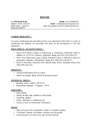 RESUME
V. VINOD KUMAR. Mobile :+91 8790969239.
Address : H.No: LIG 435. Email : vinodkumarusa33@gmail.com.
Kphb colony , road no.3. https://sites.google.com/site/vinodcrazycreatives/
Hyderabad,500072.
CARRER OBJECTIVE :
To secure a challenging and responsible position in an organization where there is a scope of
contributing and updating my knowledge and skills for the development of self and
organization.
EDUCATIONAL QUALIFICATIONS :
• B.tech from Ellenki College of Engineering & Technology, Hyderabad which is
affiliated to J.N.T.U.H University Hyderabad, During from 2011-2015,with 67% .
• M.P.C from Shatavahana junior college, Husnabad which is affiliated to Board of
intermediate Education ,Andrapradesh .during from 2009-2011,with 66.5% .
• Board of Secondary Education from Adarsha High School, husnabad during from
2008-2009 ,with 83% .
PROJECTS :
• Advanced RFID Based Toll tax system.
• Metals rates display update & back up advanced system.
TECHNICAL SKILLS :
• Operating system: windows XP/7/8/10.
• Programming languages: C language , JAVA.
STRENTHS :
• Great attitude.
• Solving the high logic problems in short period.
• Leadership qualities.
• Giving importance to challenging job.
• Passion to work in a Professional environment.
GOALS
• Short term goal is Get a respectable position in a reputed company.
• To Develop a institute for technical awareness for poor people.
• Long term goal is To create a new app. Or social network.
 