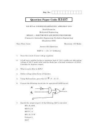 Reg. No. :




                                                                        9
                  Question Paper Code:                  E3137




                                                          22
            B.E./B.Tech. DEGREE EXAMINATION, APRIL/MAY 2010
                                   Fourth Semester
                               Mechanical Engineering
             ME2255 — ELECTRONICS AND MICRO-PROCESSORS
          (Common to Automobile Engineering, Production Engineering)
                                  (Regulation 2008)
Time: Three hours                                               Maximum: 100 Marks
                               Answer ALL Questions

                           PART A — (10 × 2 = 20 Marks)

1.

2.
                                         9
     Draw the circuit of zener voltage regulator.

     A half wave rectifier having a resistance load of 1 k Ω rectifies an alternating
     voltage of 325 V peak value and the diode has a forward resistance of 100 Ω .
                       22
     Calculate its dc power output.

3.   What is early effect in BJTs?

4.   Define voltage safety factor of thyristor.


5.   Using Boolean laws, prove that X ⋅ Y + Y = X + Y .

6.   Convert the following circuit into its equivalent NAND circuit :
  9




7.   Specify the output at port 1 if the following ALP is executed :
22




          MV1 B, 88 H
          MOV A, B
          MOV C, A
          MV1 D, 73 H
          Out port 1
          HLT
 