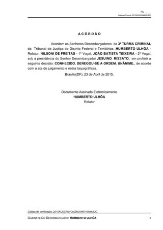 A C Ó R D Ã O
Acordam os Senhores Desembargadores da 3ª TURMA CRIMINAL
do Tribunal de Justiça do Distrito Federal e Territórios, HUMBERTO ULHÔA -
Relator, NILSONI DE FREITAS - 1º Vogal, JOÃO BATISTA TEIXEIRA - 2º Vogal,
sob a presidência do Senhor Desembargador JESUINO RISSATO, em proferir a
seguinte decisão: CONHECIDO. DENEGOU-SE A ORDEM. UNÂNIME., de acordo
com a ata do julgamento e notas taquigráficas.
Brasilia(DF), 23 de Abril de 2015.
Documento Assinado Eletronicamente
HUMBERTO ULHÔA
Relator
Fls. _____
Habeas Corpus 20150020089405HBC
Código de Verificação :2015ACOS7GVQMZNJXN97VOW8JOC
GABINETE DO DESEMBARGADOR HUMBERTO ULHÔA 2
 