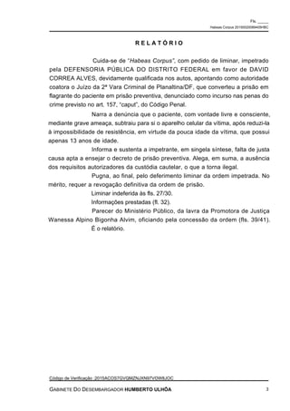 Narra a denúncia que o paciente, com vontade livre e consciente,
mediante grave ameaça, subtraiu para si o aparelho celular da vítima, após reduzi-la
à impossibilidade de resistência, em virtude da pouca idade da vítima, que possui
apenas 13 anos de idade.
Informa e sustenta a impetrante, em singela síntese, falta de justa
causa apta a ensejar o decreto de prisão preventiva. Alega, em suma, a ausência
dos requisitos autorizadores da custódia cautelar, o que a torna ilegal.
Pugna, ao final, pelo deferimento liminar da ordem impetrada. No
mérito, requer a revogação definitiva da ordem de prisão.
Liminar indeferida às fls. 27/30.
Informações prestadas (fl. 32).
Parecer do Ministério Público, da lavra da Promotora de Justiça
Wanessa Alpino Bigonha Alvim, oficiando pela concessão da ordem (fls. 39/41).
É o relatório.
R E L A T Ó R I O
Cuida-se de “Habeas Corpus”, com pedido de liminar, impetrado
pela DEFENSORIA PÚBLICA DO DISTRITO FEDERAL em favor de DAVID
CORREA ALVES, devidamente qualificada nos autos, apontando como autoridade
coatora o Juízo da 2ª Vara Criminal de Planaltina/DF, que converteu a prisão em
flagrante do paciente em prisão preventiva, denunciado como incurso nas penas do
crime previsto no art. 157, “caput”, do Código Penal.
Fls. _____
Habeas Corpus 20150020089405HBC
Código de Verificação :2015ACOS7GVQMZNJXN97VOW8JOC
GABINETE DO DESEMBARGADOR HUMBERTO ULHÔA 3
 