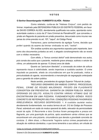 Transcrevo, para conhecimento da egrégia Turma, decisão que
proferi quando do exame da liminar vindicada no writ, "verbis":
"Em análise sumária aos argumentos expostos pelo impetrante, bem
como dos documentos juntados ao writ, o alegado constrangimento não se revela
com a nitidez necessária.
Com efeito, o "fumus comissi delicti" está demonstrado nos autos,
pois consta dos autos que o paciente, mediante grave ameaça, subtraiu o celular da
vítima, um adolescente de apenas 13 (treze) anos de idade.
Quanto ao "periculum libertatis", a concessão da ordem de soltura
representa riscos à coletividade, sendo imperiosa a custódia cautelar. O crime
imputado ao paciente, aliado às circunstâncias em que foi praticado, indica a
periculosidade do agente, recomendando a manutenção da segregação antecipada
para a garantia da ordem pública.
Neste sentido, precedentes do egrégio Superior Tribunal de Justiça:
"RECURSO ORDINÁRIO EM HABEAS CORPUS. PROCESSUAL
PENAL. CRIME DE ROUBO MAJORADO. PRISÃO EM FLAGRANTE
CONVERTIDA EM PREVENTIVA. GARANTIA DA ORDEM PÚBLICA. MODUS
OPERANDI DO DELITO. ASSALTO CONTRA VÁRIAS VÍTIMAS QUE SE
ENCONTRAVAM EM UMA PIZZARIA. FUNDAMENTAÇÃO IDÔNEA. RISCO
CONCRETO DE REITERAÇÃO DELITIVA. CONDIÇÕES PESSOAIS FAVORÁVEIS.
IRRELEVÂNCIA. RECURSO DESPROVIDO. 1. A custódia cautelar restou
devidamente fundamentada, nos exatos termos do art. 312 do Código de Processo
Penal, sobretudo em razão do modus operandi do delito, relevador da perniciosidade
social da ação. O Recorrente e dois Corréus foram perseguidos e presos em
flagrante, por uma guarnição da polícia, após assaltarem várias vítimas que se
encontravam em uma pizzaria, circunstância que denota a gravidade concreta da
conduta. 2. Além disso, o Recorrente "registra outros crimes perpetrados em
situação de violência doméstica, o que torna temerária a sua soltura, em virtude do
V O T O S
O Senhor Desembargador HUMBERTO ULHÔA - Relator
Como relatado, cuida-se de "Habeas Corpus", com pedido de
liminar, impetrado pela DEFENSORIA PÚBLICA DO DISTRITO FEDERAL em favor
de DAVID CORREA ALVES, devidamente qualificada nos autos, apontando como
autoridade coatora o Juízo da 2ª Vara Criminal de Planaltina/DF, que converteu a
prisão em flagrante do paciente em prisão preventiva, denunciado como incurso nas
penas do crime previsto no art. 157, "caput", do Código Penal.
Fls. _____
Habeas Corpus 20150020089405HBC
Código de Verificação :2015ACOS7GVQMZNJXN97VOW8JOC
GABINETE DO DESEMBARGADOR HUMBERTO ULHÔA 4
 